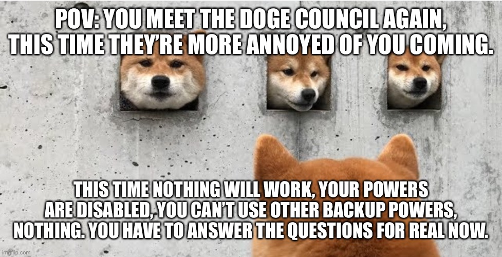 Joke, Bambi ocs are allowed, | POV: YOU MEET THE DOGE COUNCIL AGAIN, THIS TIME THEY’RE MORE ANNOYED OF YOU COMING. THIS TIME NOTHING WILL WORK, YOUR POWERS ARE DISABLED, YOU CAN’T USE OTHER BACKUP POWERS, NOTHING. YOU HAVE TO ANSWER THE QUESTIONS FOR REAL NOW. | image tagged in the doge council | made w/ Imgflip meme maker