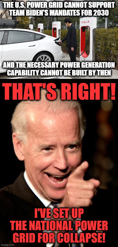 https://www.americanthinker.com/articles/2022/02/the_inconvenient_truth_about_electric_vehicles.html | THE U.S. POWER GRID CANNOT SUPPORT
TEAM BIDEN'S MANDATES FOR 2030; AND THE NECESSARY POWER GENERATION CAPABILITY CANNOT BE BUILT BY THEN; THAT'S RIGHT! I'VE SET UP
THE NATIONAL POWER
GRID FOR COLLAPSE! | image tagged in memes,smilin biden,electric vehicles,democrats,climate change,power grid | made w/ Imgflip meme maker