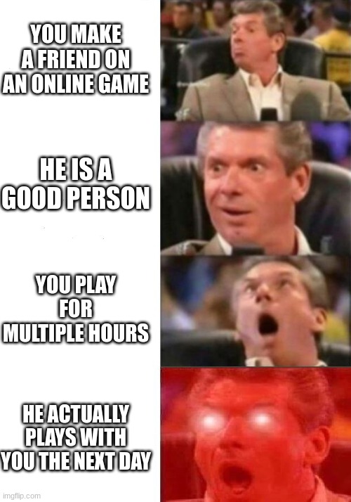 Mr. McMahon reaction | YOU MAKE A FRIEND ON AN ONLINE GAME; HE IS A GOOD PERSON; YOU PLAY FOR MULTIPLE HOURS; HE ACTUALLY PLAYS WITH YOU THE NEXT DAY | image tagged in mr mcmahon reaction | made w/ Imgflip meme maker
