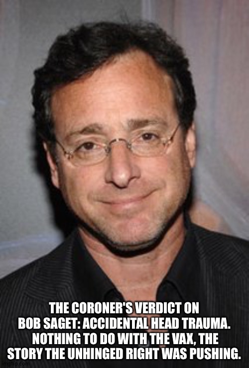 Apparently he fell, or otherwise hit his head, thought nothing of it and went to sleep. | THE CORONER'S VERDICT ON BOB SAGET: ACCIDENTAL HEAD TRAUMA.  NOTHING TO DO WITH THE VAX, THE STORY THE UNHINGED RIGHT WAS PUSHING. | image tagged in bob saget | made w/ Imgflip meme maker