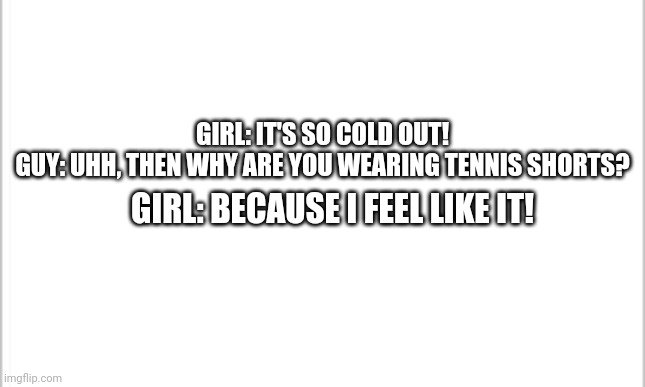 Actual conversation I overheard today...it's 43 degrees Fahrenheit out...which is cold for Florida... Don't understand it either | GIRL: IT'S SO COLD OUT!
GUY: UHH, THEN WHY ARE YOU WEARING TENNIS SHORTS? GIRL: BECAUSE I FEEL LIKE IT! | image tagged in white background | made w/ Imgflip meme maker