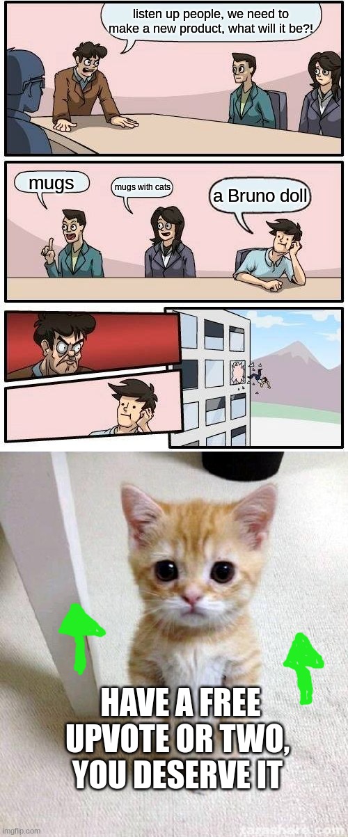 listen up people, we need to make a new product, what will it be?! mugs; mugs with cats; a Bruno doll; HAVE A FREE UPVOTE OR TWO, YOU DESERVE IT | image tagged in memes,boardroom meeting suggestion,cute cat | made w/ Imgflip meme maker