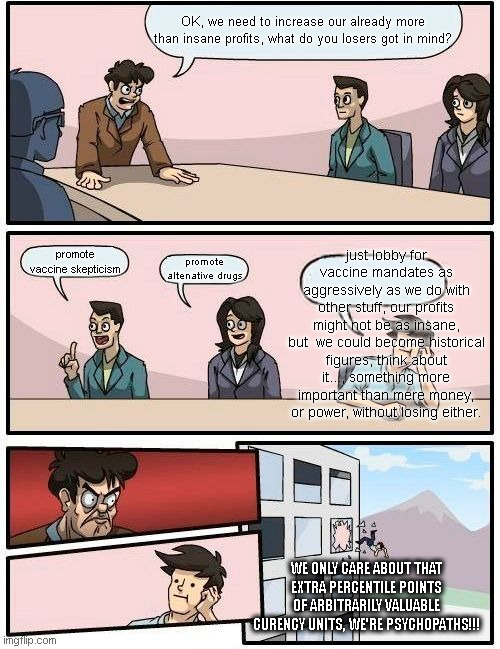 Boardroom Meeting Suggestion Meme |  OK, we need to increase our already more than insane profits, what do you losers got in mind? just lobby for vaccine mandates as aggressively as we do with other stuff, our profits might not be as insane, but  we could become historical figures, think about it..., something more important than mere money, or power, without losing either. promote vaccine skepticism; promote altenative drugs; WE ONLY CARE ABOUT THAT EXTRA PERCENTILE POINTS OF ARBITRARILY VALUABLE CURENCY UNITS, WE'RE PSYCHOPATHS!!! | image tagged in memes,boardroom meeting suggestion | made w/ Imgflip meme maker