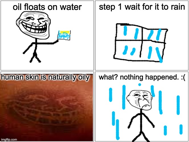Blank Comic Panel 2x2 Meme | oil floats on water; step 1 wait for it to rain; human skin is naturally oily; what? nothing happened. :( | image tagged in memes,blank comic panel 2x2 | made w/ Imgflip meme maker