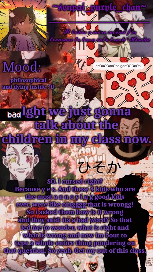 Hisoka temp! | philosophical and dying inside :´D; Ight we just gonna talk about the children in my class now. SO. I cursed right? Because y e s. And these 4 kids who are the most a n n o y i n g good kids ever, were like omgggg that is wrongg! So i asked them how is it wrong and they said: its a bad word? So that led me to wonder, what is right and what is wrong and now im bout to type a whole entire thing pondering on that question. So yeah. Get my out of this class. | image tagged in hisoka temp | made w/ Imgflip meme maker