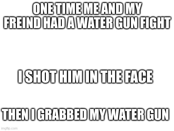 Blank White Template | ONE TIME ME AND MY FREIND HAD A WATER GUN FIGHT; I SHOT HIM IN THE FACE; THEN I GRABBED MY WATER GUN | image tagged in blank white template | made w/ Imgflip meme maker