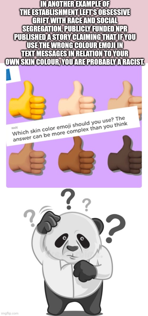 IN ANOTHER EXAMPLE OF THE ESTABLISHMENT LEFT’S OBSESSIVE GRIFT WITH RACE AND SOCIAL SEGREGATION, PUBLICLY FUNDED NPR PUBLISHED A STORY CLAIMING THAT IF YOU USE THE WRONG COLOUR EMOJI IN TEXT MESSAGES IN RELATION TO YOUR OWN SKIN COLOUR, YOU ARE PROBABLY A RACIST. | image tagged in funny memes | made w/ Imgflip meme maker