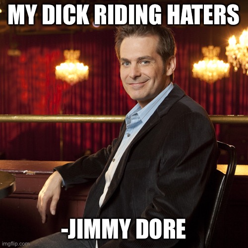 Jimmy Dore | MY DICK RIDING HATERS; -JIMMY DORE | image tagged in jimmy dore | made w/ Imgflip meme maker