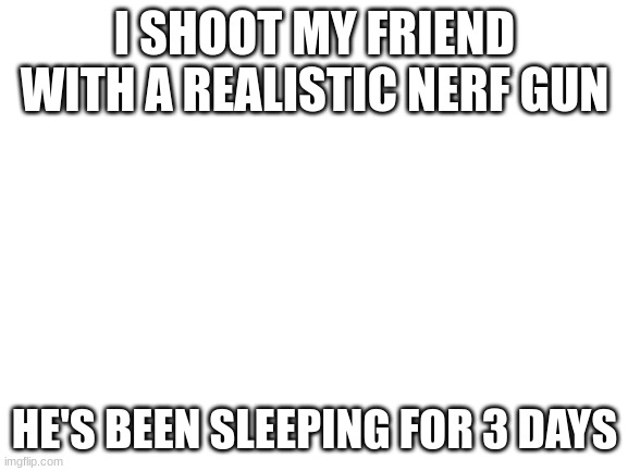 /j /j /j /j( /srs | I SHOOT MY FRIEND WITH A REALISTIC NERF GUN; HE'S BEEN SLEEPING FOR 3 DAYS | image tagged in blank white template,notice how i said /j,nerf | made w/ Imgflip meme maker