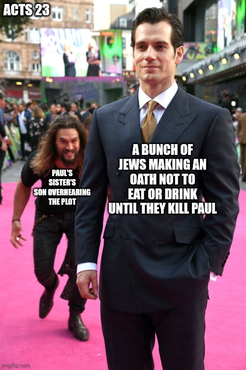 Talk about hard ways to go ? | ACTS 23; A BUNCH OF JEWS MAKING AN OATH NOT TO EAT OR DRINK UNTIL THEY KILL PAUL; PAUL'S SISTER'S SON OVERHEARING THE PLOT | image tagged in jason momoa henry cavill meme,bible memes,christianity | made w/ Imgflip meme maker