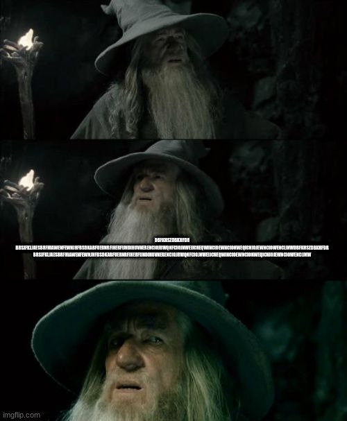 Confused Gandalf Meme | DBFKHSZDBKHFDR BRSJFKLJAESBRFHIAWENFEWNJHFBSDKABFUERNRFIHERFIJNDIHUVNERENCIOJRWQNFCIOJNWEIJCNEQWINCIOEWNCIONWEQICNIOJEWNCIOWENCIJNWDBFKHSZDBKHFDR BRSJFKLJAESBRFHIAWENFEWNJHFBSDKABFUERNRFIHERFIJNDIHUVNERENCIOJRWQNFCIOJNWEIJCNEQWINCIOEWNCIONWEQICNIOJEWNCIOWENCIJNW | image tagged in memes,confused gandalf | made w/ Imgflip meme maker