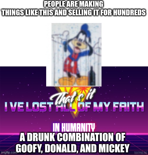Why did they make it? | PEOPLE ARE MAKING THINGS LIKE THIS AND SELLING IT FOR HUNDREDS; A DRUNK COMBINATION OF GOOFY, DONALD, AND MICKEY | image tagged in that's it i've lost all of my faith in humanity | made w/ Imgflip meme maker