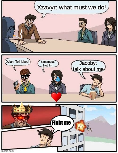 Boardroom Meeting Suggestion Meme | Xzavyr: what must we do! Dylan: Tell jokes! Samantha: Not flirt; Jacoby: talk about me; Fight me | image tagged in memes,boardroom meeting suggestion | made w/ Imgflip meme maker