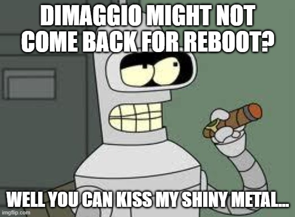 Bender | DIMAGGIO MIGHT NOT COME BACK FOR REBOOT? WELL YOU CAN KISS MY SHINY METAL... | image tagged in bender | made w/ Imgflip meme maker
