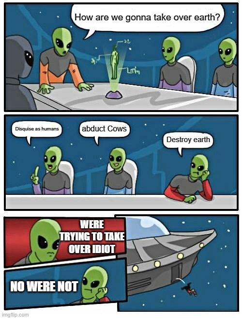 Alien Meeting Suggestion | How are we gonna take over earth? abduct Cows; Disquise as humans; Destroy earth; WERE TRYING TO TAKE OVER IDIOT; NO WERE NOT | image tagged in memes,alien meeting suggestion | made w/ Imgflip meme maker