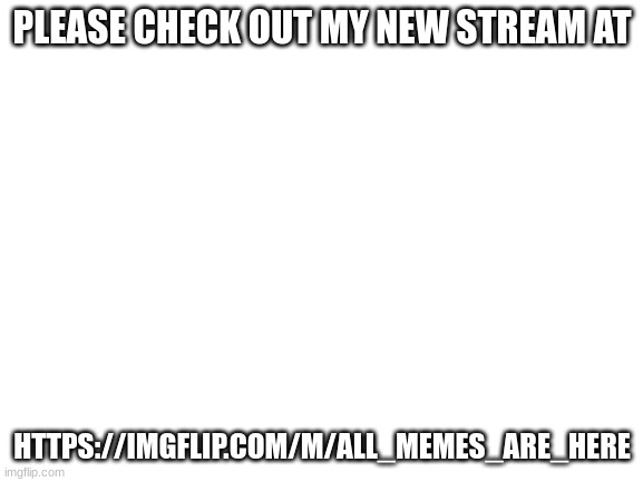 Blank White Template | PLEASE CHECK OUT MY NEW STREAM AT; HTTPS://IMGFLIP.COM/M/ALL_MEMES_ARE_HERE | image tagged in blank white template | made w/ Imgflip meme maker
