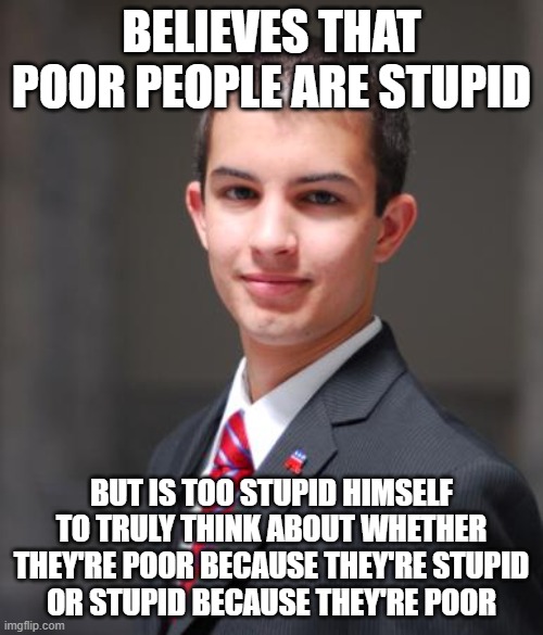 When You Blame Your Own Poverty On Your Circumstances, But Other People's Poverty On Them | BELIEVES THAT POOR PEOPLE ARE STUPID; BUT IS TOO STUPID HIMSELF
TO TRULY THINK ABOUT WHETHER
THEY'RE POOR BECAUSE THEY'RE STUPID
OR STUPID BECAUSE THEY'RE POOR | image tagged in college conservative,poverty,stupidity,chicken or the egg,bias,double standard | made w/ Imgflip meme maker