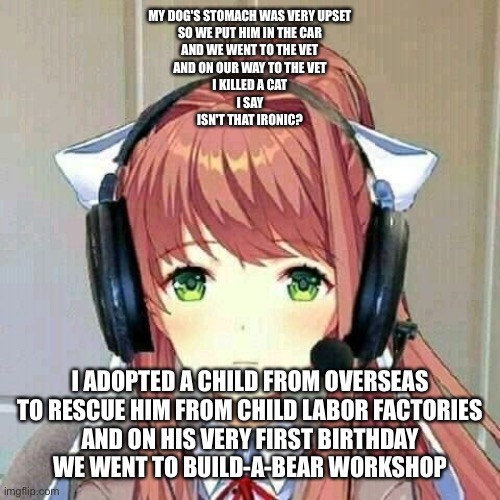 monika gaming | MY DOG'S STOMACH WAS VERY UPSET
SO WE PUT HIM IN THE CAR
AND WE WENT TO THE VET
AND ON OUR WAY TO THE VET
I KILLED A CAT
ISN'T THAT IRONIC? I ADOPTED A CHILD FROM OVERSEAS
TO RESCUE HIM FROM CHILD LABOR FACTORIES
AND ON HIS VERY FIRST BIRTHDAY
WE WENT TO BUILD-A-BEAR WORKSHOP | image tagged in monika gaming | made w/ Imgflip meme maker