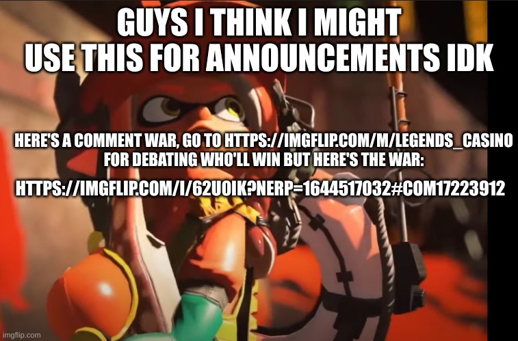 stream: https://imgflip.com/m/Legends_Casino comment war: https://imgflip.com/i/62u0ik?nerp=1644517032#com17223912 | GUYS I THINK I MIGHT USE THIS FOR ANNOUNCEMENTS IDK; HERE'S A COMMENT WAR, GO TO HTTPS://IMGFLIP.COM/M/LEGENDS_CASINO FOR DEBATING WHO'LL WIN BUT HERE'S THE WAR:; HTTPS://IMGFLIP.COM/I/62U0IK?NERP=1644517032#COM17223912 | image tagged in splatoon 3 gasp | made w/ Imgflip meme maker