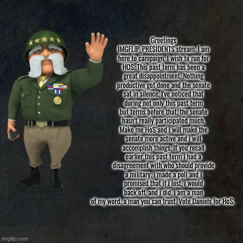 Make the right decision. Vote Daniels for HoS | Greetings IMGFLIP_PRESIDENTS stream. I am here to campaign. I wish to run for HOS. This past term has been a great disappointment. Nothing productive got done and the senate sat in silence. I've noticed that during not only this past term but terms before that, the senate hasn't really participated much. Make me HoS and i will make the senate more active and i will accomplish things. If you recall earlier this past term i had a disagreement with who should provide a military. i made a poll and i promised that if i lost, i would back off. and i did. i am a man of my word. a man you can trust. Vote Daniels for HoS. | image tagged in blank background why | made w/ Imgflip meme maker