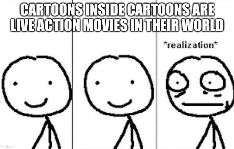 Realization | CARTOONS INSIDE CARTOONS ARE LIVE ACTION MOVIES IN THEIR WORLD | image tagged in realization | made w/ Imgflip meme maker