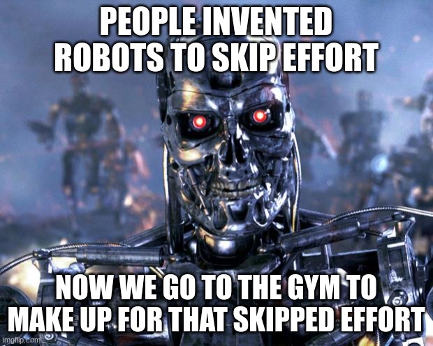 Terminator Robot T-800 | PEOPLE INVENTED ROBOTS TO SKIP EFFORT; NOW WE GO TO THE GYM TO MAKE UP FOR THAT SKIPPED EFFORT | image tagged in terminator robot t-800 | made w/ Imgflip meme maker