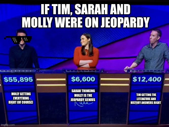 The Jeopardy Fans In My School
#CHA | IF TIM, SARAH AND MOLLY WERE ON JEOPARDY; SARAH THINKING MOLLY IS THE JEOPARDY GENIUS; TIM GETTING THE LITERATURE AND HISTORY ANSWERS RIGHT; MOLLY GETTING EVERYTHING RIGHT (OF COURSE) | image tagged in holzhauer_jeopardy | made w/ Imgflip meme maker