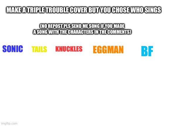 Idk I want good music ok…? | MAKE A TRIPLE TROUBLE COVER BUT YOU CHOSE WHO SINGS; (NO REPOST PLS SEND ME SONG IF YOU MADE A SONG WITH THE CHARACTERS IN THE COMMENTS); TAILS; BF; KNUCKLES; EGGMAN; SONIC | image tagged in blank white template | made w/ Imgflip meme maker