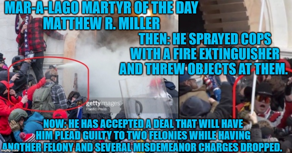 His "legitimate political discourse" should get him several years in prison. | MAR-A-LAGO MARTYR OF THE DAY
MATTHEW R. MILLER; THEN: HE SPRAYED COPS WITH A FIRE EXTINGUISHER AND THREW OBJECTS AT THEM. NOW: HE HAS ACCEPTED A DEAL THAT WILL HAVE HIM PLEAD GUILTY TO TWO FELONIES WHILE HAVING ANOTHER FELONY AND SEVERAL MISDEMEANOR CHARGES DROPPED. | image tagged in politics | made w/ Imgflip meme maker