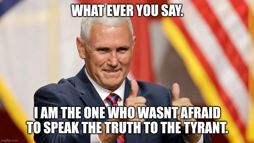 MIKE PENCE FOR PRESIDENT | WHAT EVER YOU SAY. I AM THE ONE WHO WASNT AFRAID TO SPEAK THE TRUTH TO THE TYRANT. | image tagged in mike pence for president | made w/ Imgflip meme maker