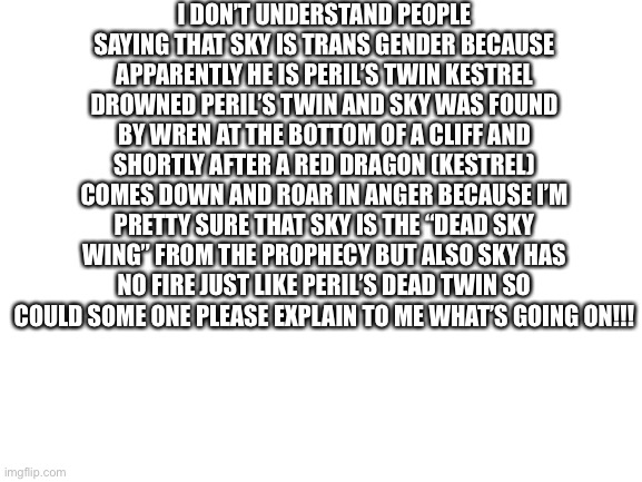SOMEONE PLEASE EXPLAIN THIS IM WAY RO CONFUSED!! | I DON’T UNDERSTAND PEOPLE SAYING THAT SKY IS TRANS GENDER BECAUSE APPARENTLY HE IS PERIL’S TWIN KESTREL DROWNED PERIL’S TWIN AND SKY WAS FOUND BY WREN AT THE BOTTOM OF A CLIFF AND SHORTLY AFTER A RED DRAGON (KESTREL) COMES DOWN AND ROAR IN ANGER BECAUSE I’M PRETTY SURE THAT SKY IS THE “DEAD SKY WING” FROM THE PROPHECY BUT ALSO SKY HAS NO FIRE JUST LIKE PERIL’S DEAD TWIN SO COULD SOME ONE PLEASE EXPLAIN TO ME WHAT’S GOING ON!!! | image tagged in blank white template,wof,wings of fire | made w/ Imgflip meme maker