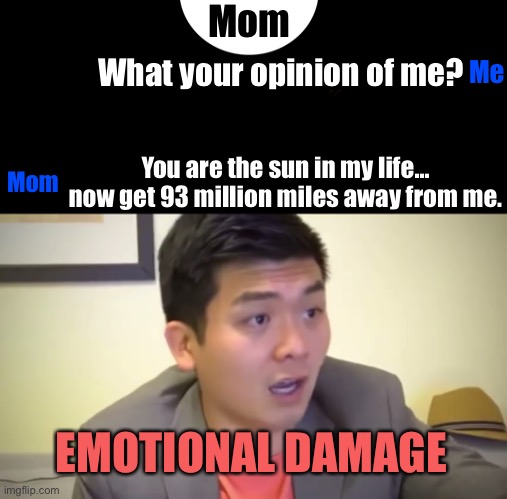 Emotional Damage | Mom; Me; What your opinion of me? You are the sun in my life… now get 93 million miles away from me. Mom; EMOTIONAL DAMAGE | image tagged in emotional damage | made w/ Imgflip meme maker