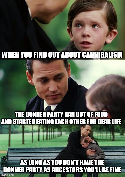 Finding Neverland Meme |  WHEN YOU FIND OUT ABOUT CANNIBALISM; THE DONNER PARTY RAN OUT OF FOOD AND STARTED EATING EACH OTHER FOR DEAR LIFE; AS LONG AS YOU DON'T HAVE THE DONNER PARTY AS ANCESTORS YOU'LL BE FINE | image tagged in memes,finding neverland | made w/ Imgflip meme maker
