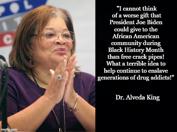 Dr. Alveda King's Response to Free Crack Pipes |  "I cannot think
 of a worse gift that
President Joe Biden
could give to the
African American
community during Black History Month
than free crack pipes!
What a terrible idea to

help continue to enslave generations of drug addicts!"; Dr. Alveda King | image tagged in joe biden,crack,alveda king,mlk,crackhead,black history month | made w/ Imgflip meme maker