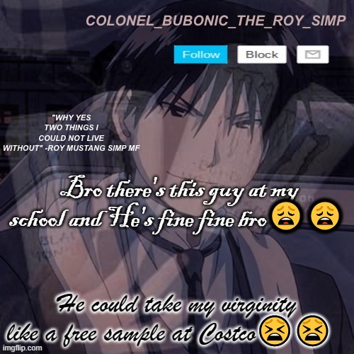 Roy Mustang temp #1,000,000 | Bro there's this guy at my school and He's fine fine bro😩😩; He could take my virginity like a free sample at Costco😫😫 | image tagged in roy mustang temp 1 000 000 | made w/ Imgflip meme maker