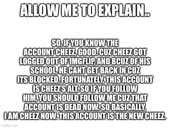 Blank White Template | ALLOW ME TO EXPLAIN.. SO, IF YOU KNOW THE ACCOUNT CHEEZ, GOOD. CUZ CHEEZ GOT LOGGED OUT OF IMGFLIP, AND BCUZ OF HIS SCHOOL, HE CANT GET BACK IN CUZ ITS BLOCKED, FORTUNATELY, THIS ACCOUNT IS CHEEZ’S ALT. SO IF YOU FOLLOW HIM, YOU SHOULD FOLLOW ME CUZ THAT ACCOUNT IS DEAD NOW. SO BASICALLY, I AM CHEEZ NOW. THIS ACCOUNT IS THE NEW CHEEZ. | image tagged in blank white template | made w/ Imgflip meme maker