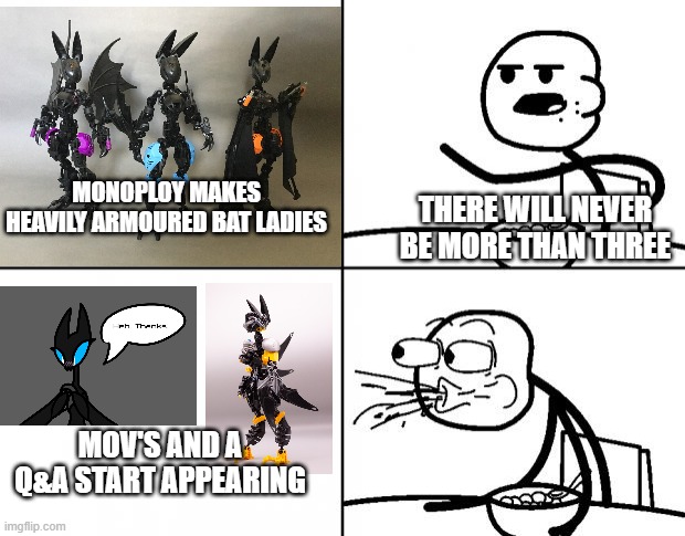Blank Cereal Guy | THERE WILL NEVER BE MORE THAN THREE; MONOPLOY MAKES HEAVILY ARMOURED BAT LADIES; MOV'S AND A Q&A START APPEARING | image tagged in blank cereal guy | made w/ Imgflip meme maker
