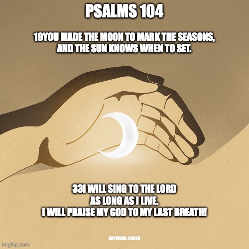 Praise the Lord! | PSALMS 104; 19YOU MADE THE MOON TO MARK THE SEASONS,
AND THE SUN KNOWS WHEN TO SET. 33I WILL SING TO THE LORD AS LONG AS I LIVE.
I WILL PRAISE MY GOD TO MY LAST BREATH! ARTWORK: CDD20 | image tagged in the lord takes pleasure in all he has made | made w/ Imgflip meme maker