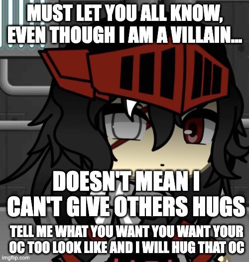 Who wants a hug??? | MUST LET YOU ALL KNOW, EVEN THOUGH I AM A VILLAIN... DOESN'T MEAN I CAN'T GIVE OTHERS HUGS; TELL ME WHAT YOU WANT YOU WANT YOUR OC TOO LOOK LIKE AND I WILL HUG THAT OC | image tagged in cute | made w/ Imgflip meme maker