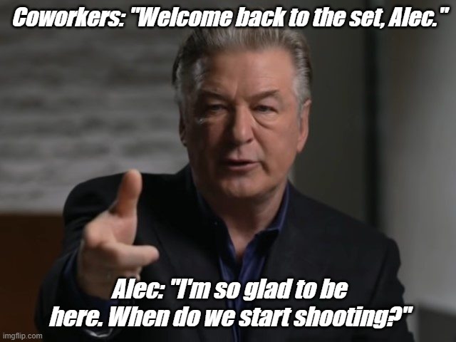 Funny truths | Coworkers: "Welcome back to the set, Alec."; Alec: "I'm so glad to be here. When do we start shooting?" | image tagged in memes | made w/ Imgflip meme maker