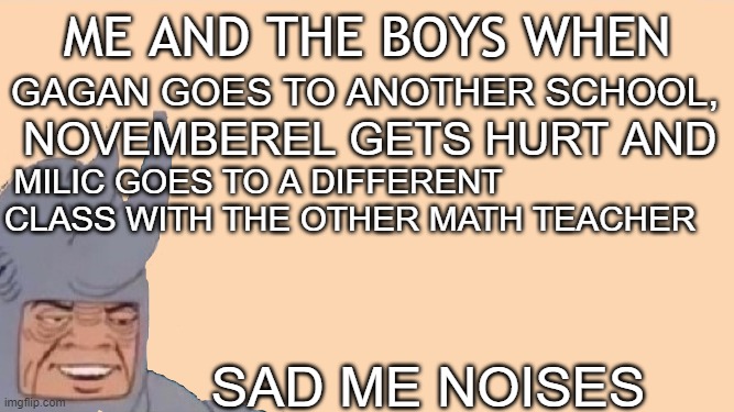 y everybody left | ME AND THE BOYS WHEN; GAGAN GOES TO ANOTHER SCHOOL, NOVEMBEREL GETS HURT AND; MILIC GOES TO A DIFFERENT CLASS WITH THE OTHER MATH TEACHER; SAD ME NOISES | image tagged in me and the boys just me,sad but true | made w/ Imgflip meme maker