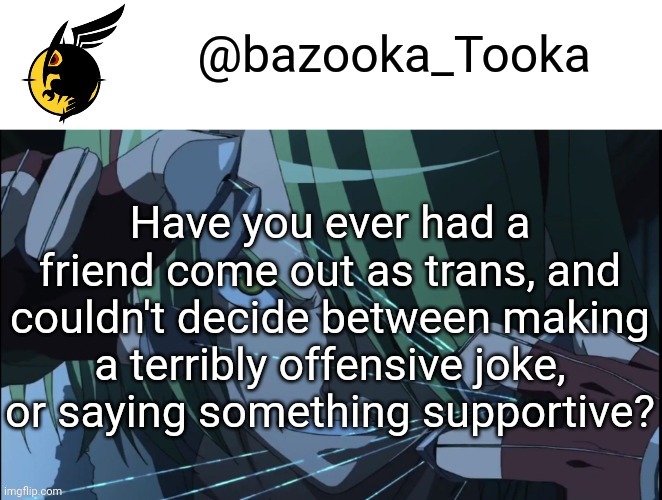 Bazookas akame ga kill temp #1 | Have you ever had a friend come out as trans, and couldn't decide between making a terribly offensive joke, or saying something supportive? | image tagged in bazookas akame ga kill temp 1 | made w/ Imgflip meme maker