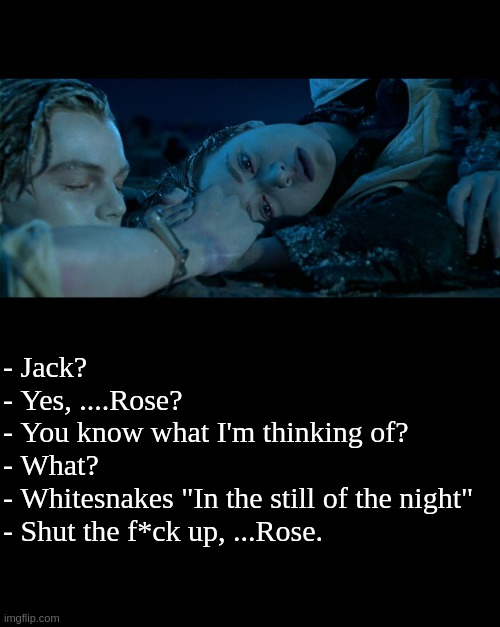 Music will always bring you through tough moments |  - Jack? 
- Yes, ....Rose?
- You know what I'm thinking of?
- What?
- Whitesnakes "In the still of the night"
- Shut the f*ck up, ...Rose. | image tagged in funny,meme,titanic,hard rock,heavy metal,music | made w/ Imgflip meme maker