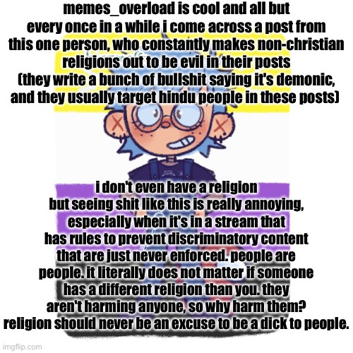 short summary: a reminder that difference in religion is not an excuse to be a dickhead to people | memes_overload is cool and all but every once in a while i come across a post from this one person, who constantly makes non-christian religions out to be evil in their posts (they write a bunch of bullshit saying it's demonic, and they usually target hindu people in these posts); i don't even have a religion but seeing shit like this is really annoying, especially when it's in a stream that has rules to prevent discriminatory content that are just never enforced. people are people. it literally does not matter if someone has a different religion than you. they aren't harming anyone, so why harm them? religion should never be an excuse to be a dick to people. | image tagged in cooper is sus | made w/ Imgflip meme maker