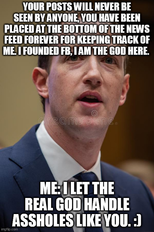 I Just Got Shadow Banned For Life | YOUR POSTS WILL NEVER BE SEEN BY ANYONE, YOU HAVE BEEN PLACED AT THE BOTTOM OF THE NEWS FEED FOREVER FOR KEEPING TRACK OF ME. I FOUNDED FB, I AM THE GOD HERE. ME: I LET THE REAL GOD HANDLE ASSHOLES LIKE YOU. :) | image tagged in funny,mark zuckerberg,politics | made w/ Imgflip meme maker