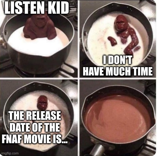 When's it gonna come out?!?!?! |  LISTEN KID; I DON'T HAVE MUCH TIME; THE RELEASE DATE OF THE FNAF MOVIE IS... | image tagged in fnaf,fnaf movie,chocolate gorilla,oh wow are you actually reading these tags,stop reading the tags,ha ha tags go brr | made w/ Imgflip meme maker