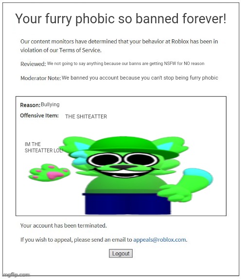 Don't be FURRY PHOBIC ? | Your furry phobic so banned forever! We not going to say anything because our banns are getting NSFW for NO reason; We banned you account because you can't stop being furry phobic; Bullying; THE SHITEATTER; IM THE SHITEATTER LOL! | image tagged in moderation system | made w/ Imgflip meme maker