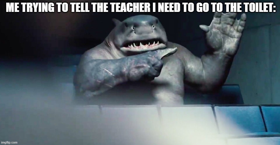 it's happened to everyone | ME TRYING TO TELL THE TEACHER I NEED TO GO TO THE TOILET: | image tagged in the suicide squad king shark hand | made w/ Imgflip meme maker