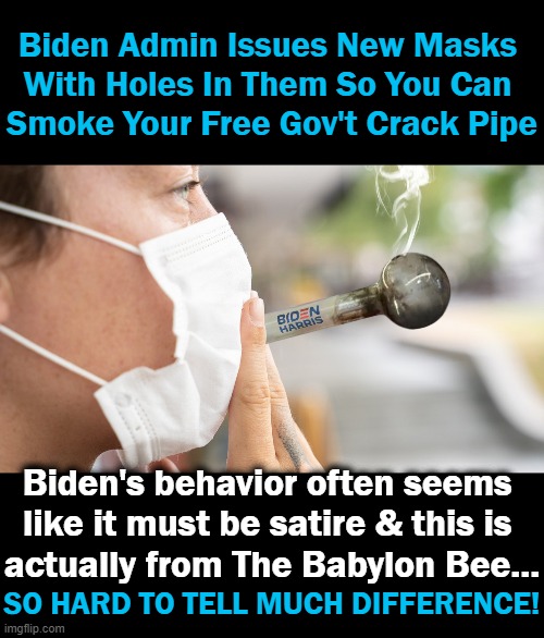 "We are proud of our equity initiative to send out safe crack-smoking kits to people who desperately need them." Jen Psaki | Biden Admin Issues New Masks 
With Holes In Them So You Can 
Smoke Your Free Gov't Crack Pipe; Biden's behavior often seems 
like it must be satire & this is 
actually from The Babylon Bee... SO HARD TO TELL MUCH DIFFERENCE! | image tagged in politics,imgflip humor,joe biden,just a joke,satire,political humor | made w/ Imgflip meme maker