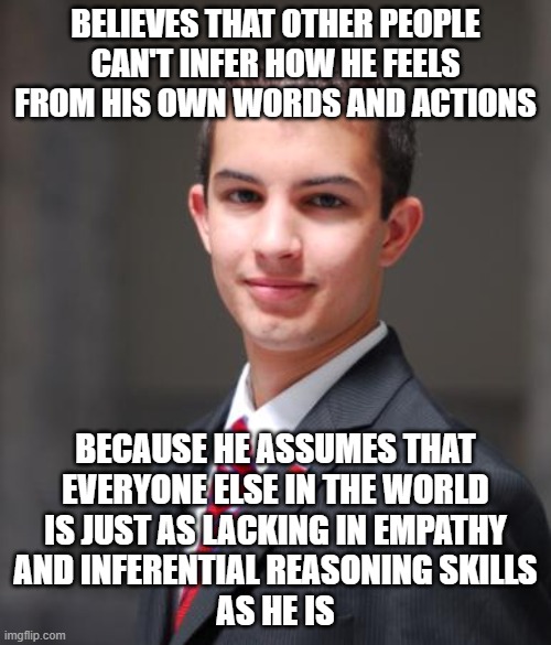 When You Project Your Own Lack Of Empathy, Inferential Reasoning Skills, And Self-Awareness Onto Everybody Else | BELIEVES THAT OTHER PEOPLE CAN'T INFER HOW HE FEELS FROM HIS OWN WORDS AND ACTIONS; BECAUSE HE ASSUMES THAT
EVERYONE ELSE IN THE WORLD
IS JUST AS LACKING IN EMPATHY
AND INFERENTIAL REASONING SKILLS
AS HE IS | image tagged in college conservative,feelings,empathy,reason,social anxiety,fake people | made w/ Imgflip meme maker